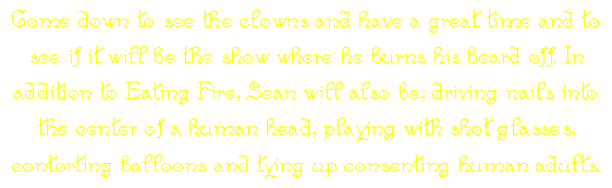 Come down to see the clowns and have a great time and to see if it will be the show where he burns his beard off. In addition to Eating Fire, Sean will also be; driving nails into the center of a human head, playing with shot glasses, contorting balloons and tying up consenting human adults.