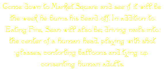 Come down to Market Square and see if it will be the week he burns his beard off. In addition to Eating Fire, Sean will also be; driving nails into the center of a human head, playing with shot glasses, contorting balloons and tying up consenting human adults.