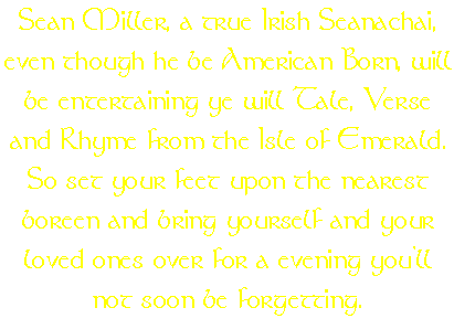 Sean Miller, a true Irish Seanachai, even though he be American Born, will be entertaining ye will Tale, Verse and Rhyme from the Isle of Emerald. So set your feet upon the nearest boreen and bring yourself and your loved ones over for a evening you'll not soon be forgetting.