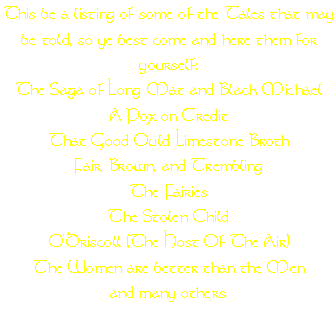This be a listing of some of the Tales that may be told, so ye best come and here them for yourself:
The Saga of Long Mat and Black Michael
A Pox on Credit
That Good Ould Limestone Broth
Fair, Brown, and Trembling
The Fairies
The Stolen Child
O'Driscoll (The Host Of The Air)
The Women are better than the Men
and many others.