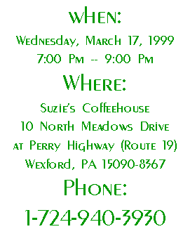 When:
Wednesday, March 17, 1999 
7:00 Pm -- 9:00 Pm 
Where:
Suzie's Coffeehouse
10 North Meadows Drive
at Perry Highway (Route 19)
Wexford, PA 15090-8367
Phone:
1-724-940-3930