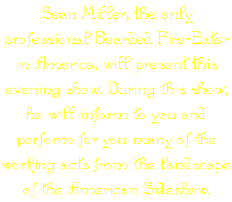 Sean Miller, the only professional Bearded Fire-Eater in America, will present this evening show. During this show, he will inform to you and perform for you many of the working acts from the landscape of the American Sideshow.