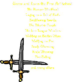 Come and learn the Fine Art behind:
The Human Blockhead
Laying on a Bed of Nails
Swallowing Swords
The Electric People
The Iron Tongue Wonders
Walking on Broken Glass 
Walking on Fire
Snake Charming
Knife Throwing
Fire-Eating
and many others.