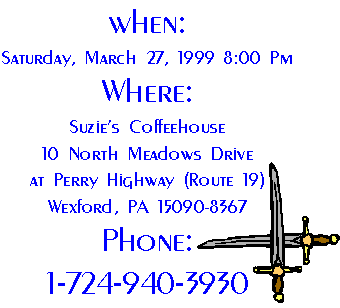 When: 
Saturday, March 27, 1999 8:00 Pm
Where:
Suzie's Coffeehouse
10 North Meadows Drive
at Perry Highway (Route 19)
Wexford, PA 15090-8367
Phone:
1-724-940-3930 