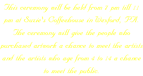 This ceremony will be held from 7 pm till 11 pm at Suzie's Coffeehouse in Wexford, PA. The ceremony will give the people who purchased artwork a chance to meet the artists and the artists who age from 4 to 14 a chance to meet the public.