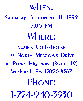 When: 
Saturday, September 11, 1999 7:00 PM
Where:
Suzie's Coffeehouse
10 North Meadows Drive
at Perry Highway (Route 19)
Wexford, PA 15090-8367
Phone:
1-724-940-3930