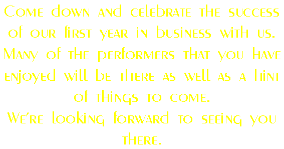 Come down and celebrate the success of our first year in business with us.
Many of the performers that you have enjoyed will be there as well as a hint of things to come.
We're looking forward to seeing you there.