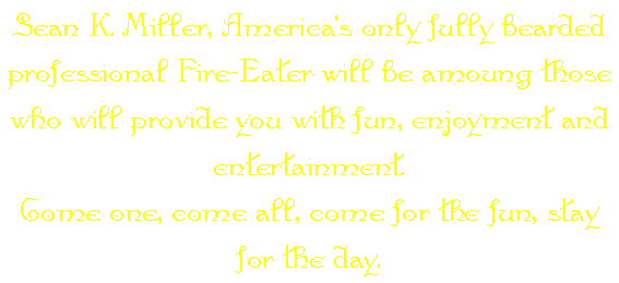 Sean K. Miller, America's only fully bearded professional Fire-Eater will be amoung those who will provide you with fun, enjoyment and entertainment. 
Come one, come all, come for the fun, stay for the day.
