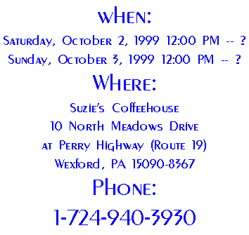 When: 
Saturday, October 2, 1999 12:00 PM -- ?
Sunday, October 3, 1999 12:00 PM -- ?
Where:
Suzie's Coffeehouse
10 North Meadows Drive
at Perry Highway (Route 19)
Wexford, PA 15090-8367
Phone:
1-724-940-3930