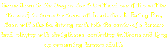 Come down to the Oregon Bar & Grill and see if this will be the week he burns his beard off. In addition to Eating Fire, Sean will also be; driving nails into the center of a human head, playing with shot glasses, contorting balloons and tying up consenting human adults.