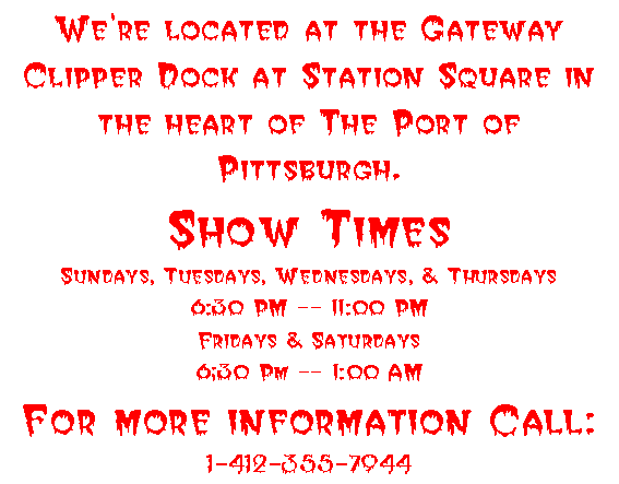We're located at the Gateway Clipper Dock at Station Square in the heart of The Port of Pittsburgh.
Show Times
Sundays, Tuesdays, Wednesdays, & Thursdays
6:30 PM -- 11:00 PM
Fridays & Saturdays
6;30 Pm -- 1:00 AM
For more information Call:
1-412-355-7944