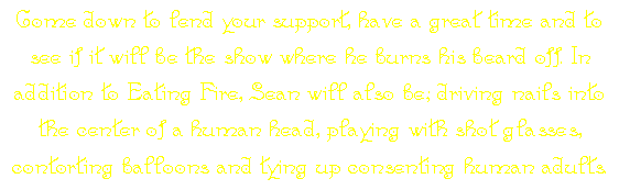 Come down to lend your support, have a great time and to see if it will be the show where he burns his beard off. In addition to Eating Fire, Sean will also be; driving nails into the center of a human head, playing with shot glasses, contorting balloons and tying up consenting human adults.