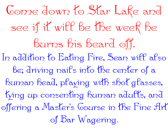 Come down to Star Lake and see if it will be the 
					week he burns his beard off. In addition to Eating 
					Fire, Sean will also be; driving nails into the 
					center of a human head, playing with shot glasses, 
					tying up consenting human adults, and offering a 
					Master's Course in the Fine Art of Bar Wagering.
