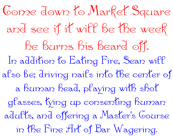 Come down to Market Square and see if it will
					be the week he burns his beard off. In addition to
					Eating Fire, Sean will also be; driving nails into
					the center of a human head, playing with shot
					glasses, tying up consenting human adults, 
					and offering a Master's Course in the 
					Fine Art of Bar Wagering. 