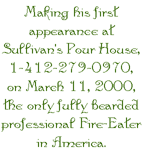 Making his first appearance at Sullivan's Pour House, 1-412-279-0970, on March 11, 2000, the only fully bearded professional Fire-Eater in America.