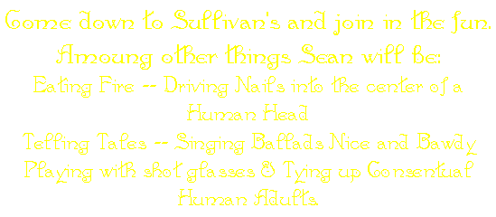 Come down to Sullivan's and join in the fun. Amoung other things Sean will be:
Eating Fire -- Driving Nails into the center of a Human Head
Telling Tales -- Singing Ballads Nice and Bawdy
Playing with shot glasses & Tying up Consentual Human Adults.