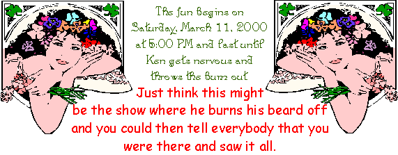 The fun begins on Saturday, March 11, 2000 at 5:00 PM and last until Ken gets nervous and throws the bum out.
Just think this might be the show where he burns his beard off and you could then tell everybody that you were there and saw it all.