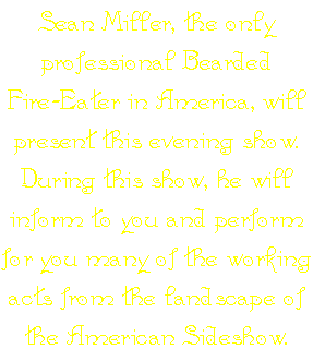 Sean Miller, the only professional Bearded Fire-Eater in America, will present this evening show. During this show, he will inform to you and perform for you many of the working acts from the landscape of the American Sideshow.