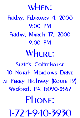 When: 
Friday, February 4, 2000 
9:00 PM
Friday, March 17, 2000 
9:00 PM
Where:
Suzie's Coffeehouse
10 North Meadows Drive
at Perry Highway (Route 19)
Wexford, PA 15090-8367
Phone:
1-724-940-3930