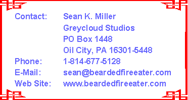 Contact:  Sean K. Miller
Greycloud Studios
PO Box 1448
Oil City, PA 16301-5448
Phone:  1-814-677-5128
E-Mail:  sean@beardedfireeater.com
Web Site:  www.beardedfireeater.com