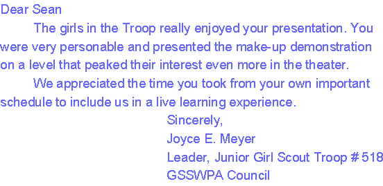 Dear Sean
     The girls in the Troop really enjoyed your presentation. You were very personable and presented the make-up demonstration on a level that peaked their interest even more in the theater. 
     We appreciated the time you took from your own important schedule to include us in a live learning experience.
                                      Sincerely,
                                      Joyce E. Meyer
                                      Leader, Junior Girl Scout Troop # 518
                                      GSSWPA Council
