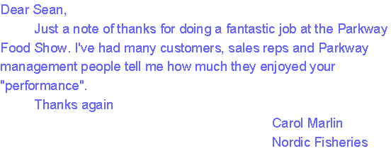 Dear Sean,
     Just a note of thanks for doing a fantastic job at the Parkway Food Show. I've had many customers, sales reps and Parkway management people tell me how much they enjoyed your 'performance'. 
     Thanks again
                                        Carol Marlin
                                        Nordic Fisheries