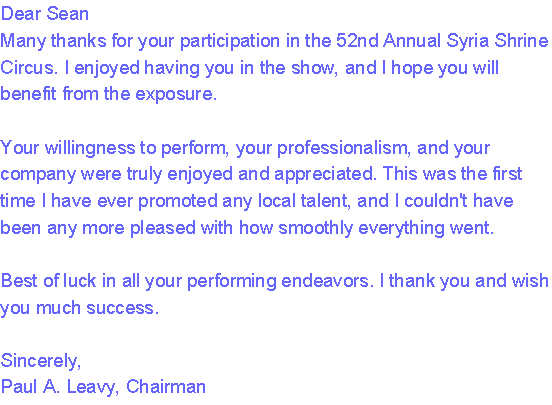Dear Sean
Many thanks for your participation in the 52nd Annual Syria Shrine Circus. I enjoyed having you in the show, and I hope you will benefit from the exposure.

Your willingness to perform, your professionalism, and your company were truly enjoyed and appreciated. This was the first time I have ever promoted any local talent, and I couldn't have been any more pleased with how smoothly everything went.

Best of luck in all your performing endeavors. I thank you and wish you much success.

Sincerely,
Paul A. Leavy, Chairman